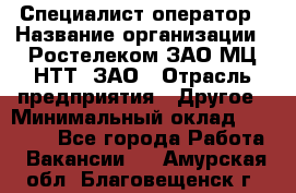 Специалист-оператор › Название организации ­ Ростелеком ЗАО МЦ НТТ, ЗАО › Отрасль предприятия ­ Другое › Минимальный оклад ­ 20 000 - Все города Работа » Вакансии   . Амурская обл.,Благовещенск г.